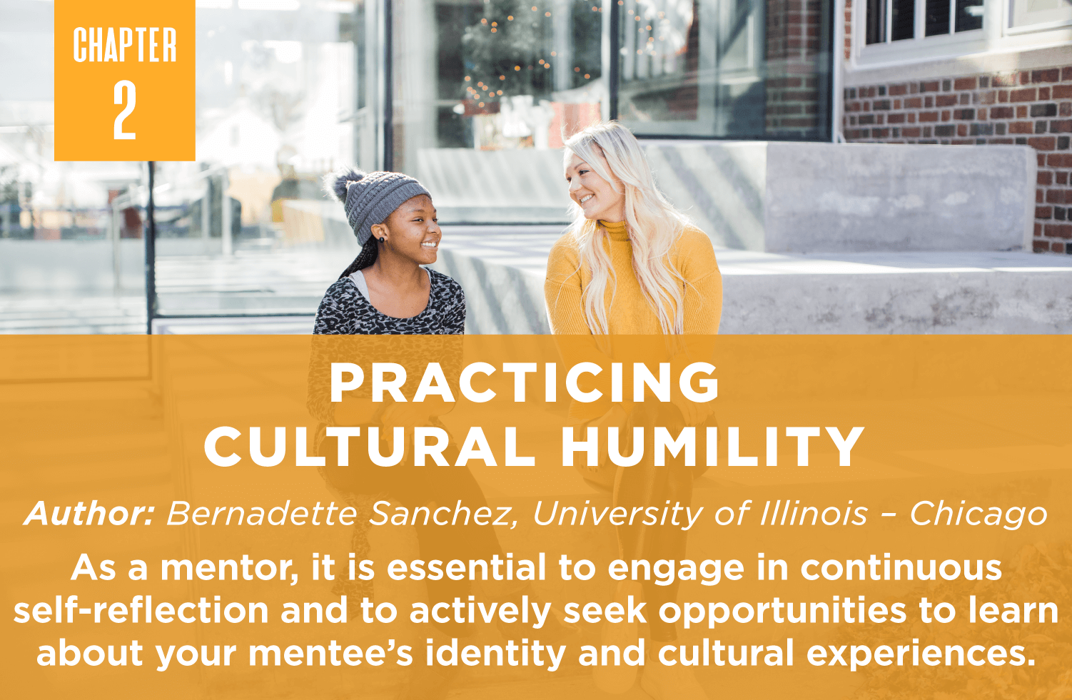 Practicing 
Cultural Humility
Author: Bernadette Sanchez, University of Illinois – Chicago
As a mentor, it is essential to engage in continuous self-reflection and to actively seek opportunities to learn about your mentee’s identity and cultural experiences.
