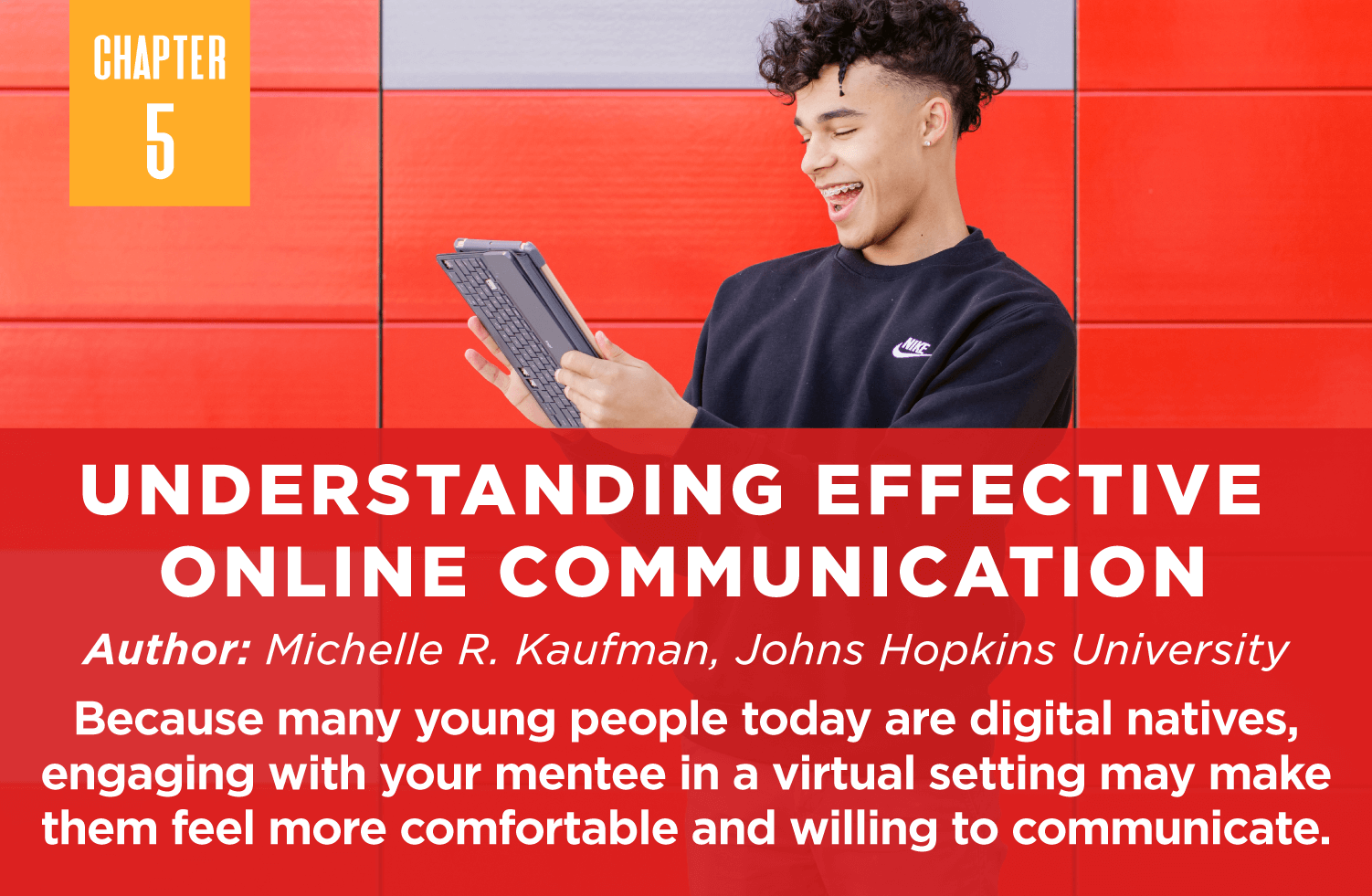 Understanding Effective 
Online Communication
Author: Michelle R. Kaufman, Johns Hopkins University

Because many young people today are digital natives, engaging with your mentee in a virtual setting may make them feel more comfortable and willing to communicate.