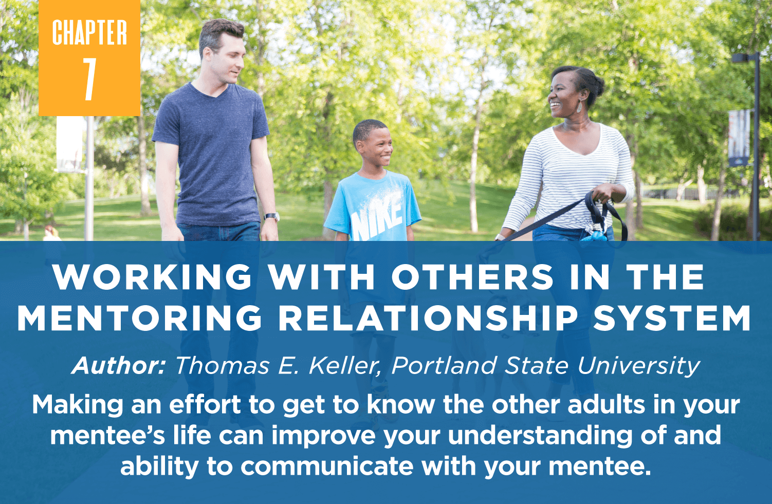 Working with Others in the 
Mentoring Relationship System
Author: Thomas E. Keller, Portland State University
Making an effort to get to know the other adults in your mentee’s life can improve your understanding of and ability to communicate with your mentee.