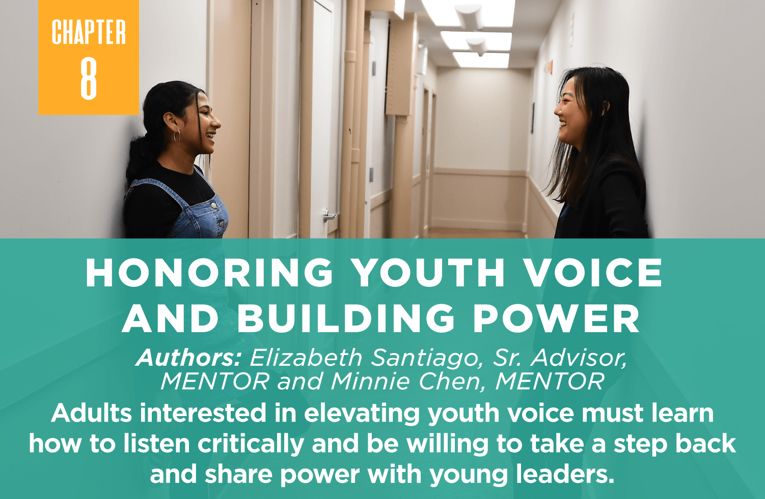Honoring Youth Voice 
and Building Power
Authors: Elizabeth Santiago, Sr. Advisor, 
MENTOR and Minnie Chen, MENTOR
Adults interested in elevating youth voice must learn how to listen critically and be willing to take a step back and share power with young leaders.