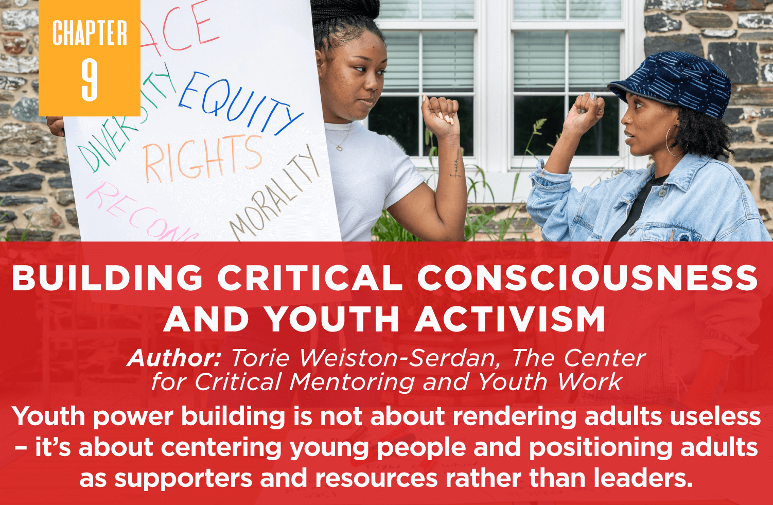 Building Critical Consciousness
and Youth Activism
Author: Torie Weiston-Serdan, The Center 
for Critical Mentoring and Youth Work
Youth power building is not about rendering adults useless – it’s about centering young people and positioning adults as supporters and resources rather than leaders.