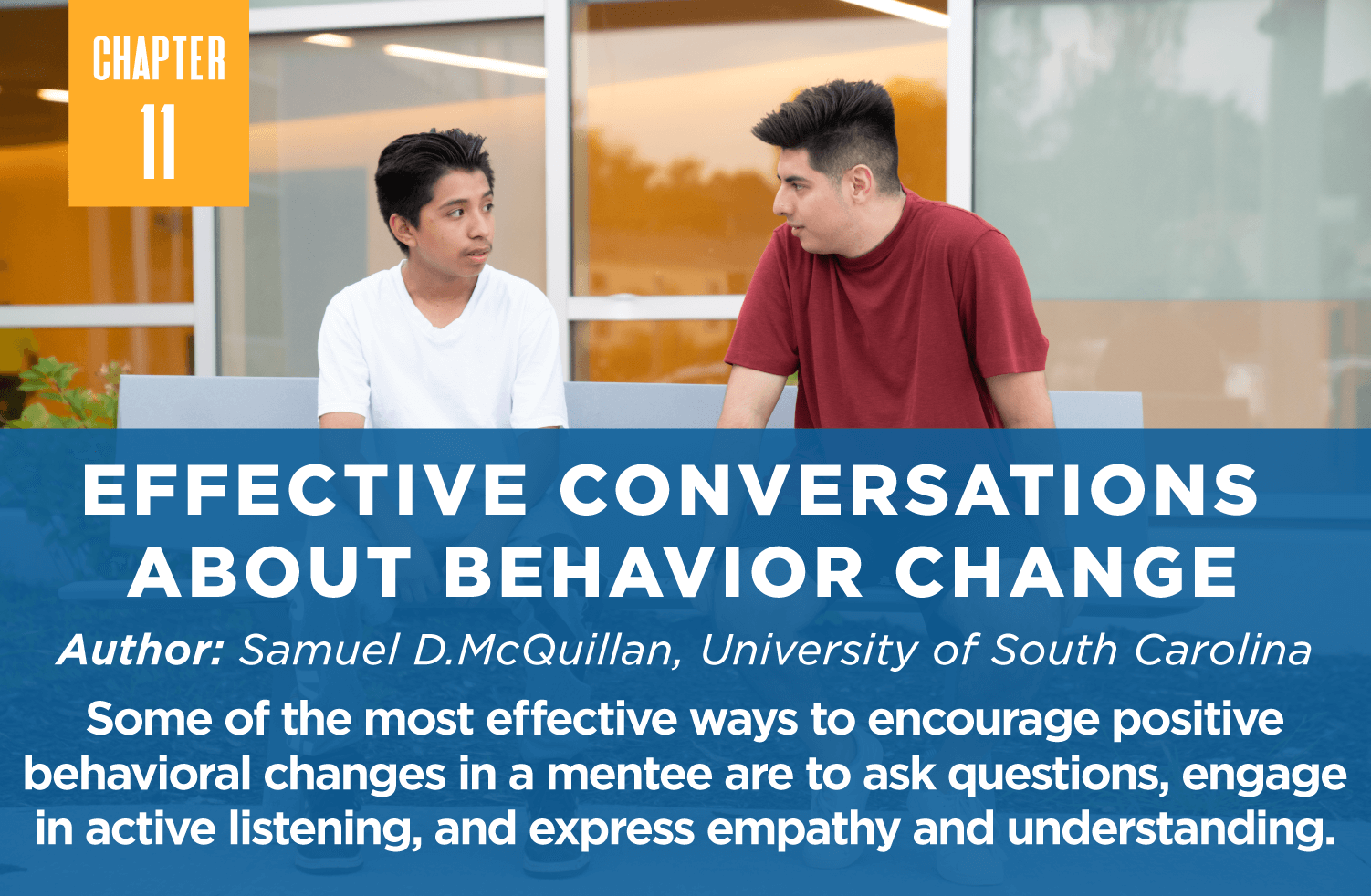 Effective Conversations 
about Behavior Change
Author: Samuel D.McQuillan, University of South Carolina
Some of the most effective ways to encourage positive behavioral changes in a mentee are to ask questions, engage in active listening, and express empathy and understanding.