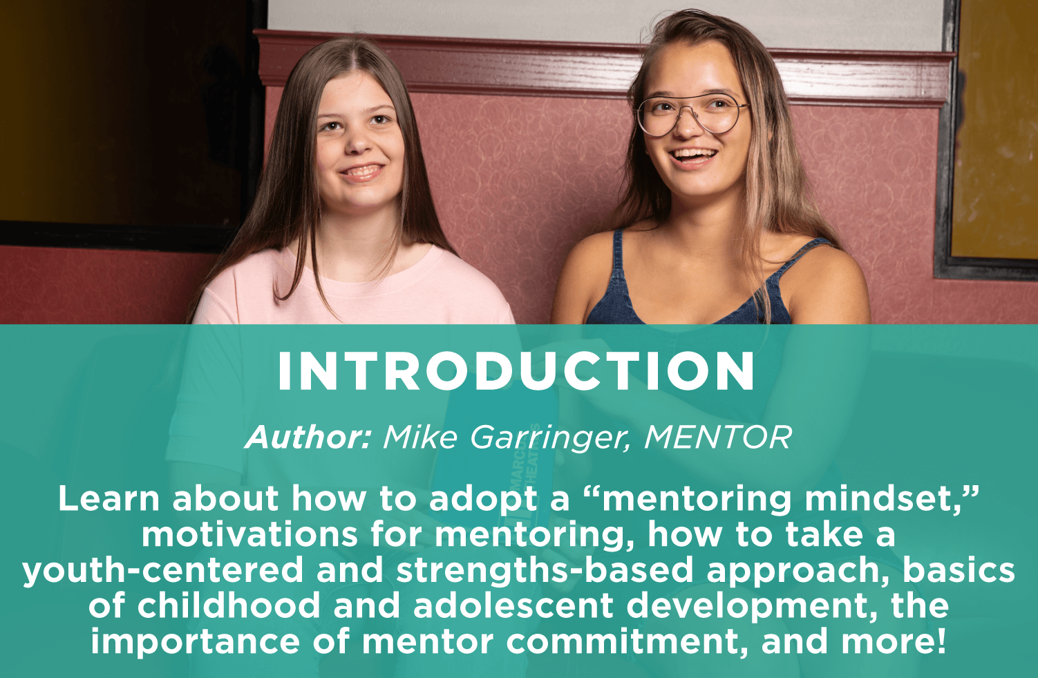 Introduction
Author: Mike Garringer, MENTOR
Learn about how to adopt a “mentoring mindset,” motivations for mentoring, how to take a youth-centered and strengths-based approach, basics of childhood and adolescent development, the importance of mentor commitment, and more!