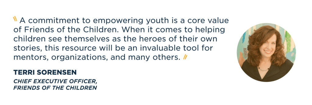   A commitment to empowering youth is a core value of Friends of the Children. When it comes to helping children see themselves as the heroes of their own stories, this resource will be an invaluable tool for mentors, organizations, and many others.    Terri Sorensen Chief Executive Officer,  Friends of the Children