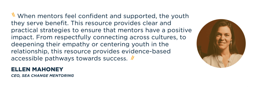    When mentors feel confident and supported, the youth they serve benefit. This resource provides clear and practical strategies to ensure that mentors have a positive impact. From respectfully connecting across cultures, to deepening their empathy or centering youth in the relationship, this resource provides evidence-based accessible pathways towards success.   Ellen Mahoney  CEO, Sea Change Mentoring