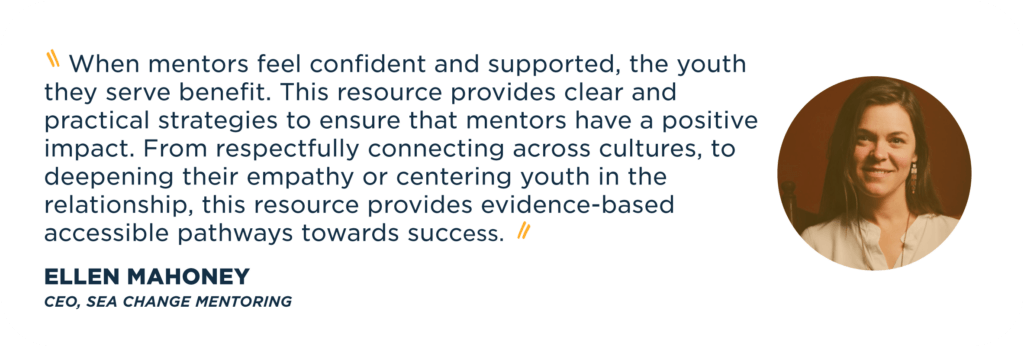    When mentors feel confident and supported, the youth they serve benefit. This resource provides clear and practical strategies to ensure that mentors have a positive impact. From respectfully connecting across cultures, to deepening their empathy or centering youth in the relationship, this resource provides evidence-based accessible pathways towards success.   Ellen Mahoney  CEO, Sea Change Mentoring