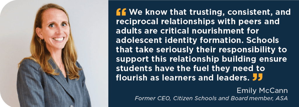 Quote:
We know that trusting, consistent, and reciprocal relationships with peers and adults are critical nourishment for adolescent identity formation. Schools that take seriously their responsibility to support this relationship building ensure students have the fuel they need to flourish as learners and leaders. 
Name: Emily McCann
Title: Former CEO, Citizen Schools and Board member, ASA