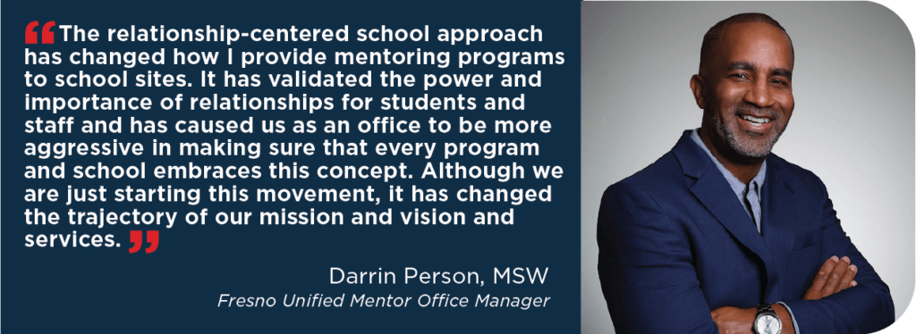 “The relationship-centered school approach has changed how I provide mentoring programs to school sites. It has validated the power and importance of relationships for students and staff and has caused us as an office to be more aggressive in making sure that every program and school embraces this concept. Although we are just starting this movement, it has changed the trajectory of our mission and vision and services.”
Name: Darrin Person, MSW
Title: Fresno Unified Mentor Office Manager